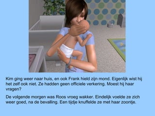 Kim ging weer naar huis, en ook Frank hield zijn mond. Eigenlijk wist hij
het zelf ook niet. Ze hadden geen officiele verkering. Moest hij haar
vragen?
De volgende morgen was Roos vroeg wakker. Eindelijk voelde ze zich
weer goed, na de bevalling. Een tijdje knuffelde ze met haar zoontje.
 