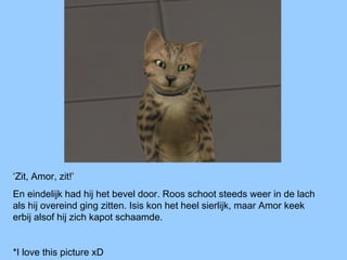 ‘Zit, Amor, zit!’
En eindelijk had hij het bevel door. Roos schoot steeds weer in de lach
als hij overeind ging zitten. Isis kon het heel sierlijk, maar Amor keek
erbij alsof hij zich kapot schaamde.
*I love this picture xD
 