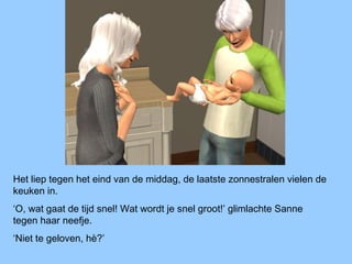 Het liep tegen het eind van de middag, de laatste zonnestralen vielen de
keuken in.
‘O, wat gaat de tijd snel! Wat wordt je snel groot!’ glimlachte Sanne
tegen haar neefje.
‘Niet te geloven, hè?’
 