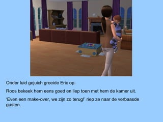 Onder luid gejuich groeide Eric op.
Roos bekeek hem eens goed en liep toen met hem de kamer uit.
‘Even een make-over, we zijn zo terug!’ riep ze naar de verbaasde
gasten.
 