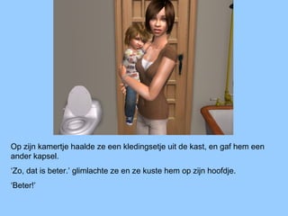 Op zijn kamertje haalde ze een kledingsetje uit de kast, en gaf hem een
ander kapsel.
‘Zo, dat is beter.’ glimlachte ze en ze kuste hem op zijn hoofdje.
‘Beter!’
 