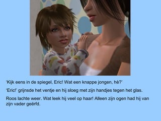 ‘Kijk eens in de spiegel, Eric! Wat een knappe jongen, hè?’
‘Eric!’ grijnsde het ventje en hij sloeg met zijn handjes tegen het glas.
Roos lachte weer. Wat leek hij veel op haar! Alleen zijn ogen had hij van
zijn vader geërfd.
 