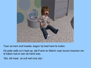 Toen ze hem eraf haalde, begon hij heel hard te huilen.
Hij zette zelfs zo’n keel op, dat Frank en Melvin naar boven kwamen om
te kijken wat er aan de hand was.
‘Sst, stil maar. Je zult wel moe zijn.’
 