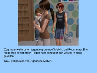 ‘Zeg maar welterusten tegen je grote neef Melvin.’ zei Roos, maar Eric
reageerde al niet meer. Tegen haar schouder aan was hij in slaap
gevallen.
‘Nou, welterusten vent.’ grinnikte Melvin.
 