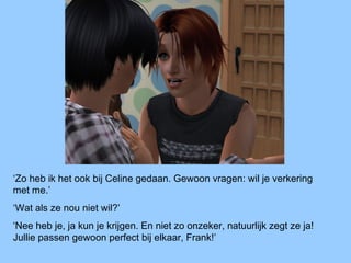 ‘Zo heb ik het ook bij Celine gedaan. Gewoon vragen: wil je verkering
met me.’
‘Wat als ze nou niet wil?’
‘Nee heb je, ja kun je krijgen. En niet zo onzeker, natuurlijk zegt ze ja!
Jullie passen gewoon perfect bij elkaar, Frank!’
 
