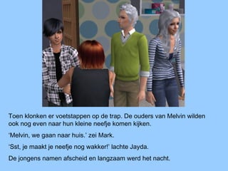Toen klonken er voetstappen op de trap. De ouders van Melvin wilden
ook nog even naar hun kleine neefje komen kijken.
‘Melvin, we gaan naar huis.’ zei Mark.
‘Sst, je maakt je neefje nog wakker!’ lachte Jayda.
De jongens namen afscheid en langzaam werd het nacht.
 