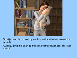 Eindelijk kwam de zon weer op, en Roos voelde zich alsof ze op wolken
zweefde.
‘O, Isisje.’ glimlachte ze en ze drukte haar kat tegen zich aan. ‘Het leven
is mooi!’
 