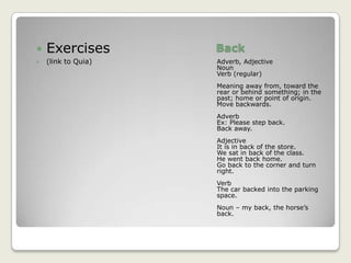 BackAdverb, AdjectiveNounVerb (regular)Meaning away from, toward the rear or behind something; in the past; home or point of origin. Move backwards.AdverbEx: Please step back.Back away.AdjectiveIt is in back of the store.We sat in back of the class.He went back home.Go back to the corner and turn right.VerbThe car backed into the parking space.Noun – my back, the horse’s back.Exercises(link to Quia)