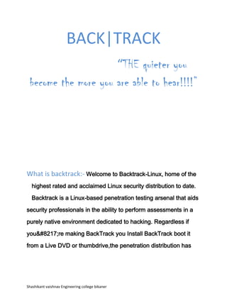 BACK|TRACK<br />                                              “THE quieter you become the more you are able to hear!!!!”<br />What is backtrack:- Welcome to Backtrack-Linux, home of the highest rated and acclaimed Linux security distribution to date. Backtrack is a Linux-based penetration testing arsenal that aids security professionals in the ability to perform assessments in a purely native environment dedicated to hacking. Regardless if you&#8217;re making BackTrack you Install BackTrack boot it from a Live DVD or thumbdrive,the penetration distribution has been customized down to every package, kernel configuration, script and patch solely for the purpose of the penetration tester.<br />BackTrack 5 features<br />Support for KDE and Gnome:-<br />BackTrack 5 boasts of support for KDE Plasma (4.6), Gnome (2.6) and Fluxbox. This makes it much simpler to migrate from Gnome-based distributions. Unifying the desktop environment has the added advantage of an easier learning curve for new users. Streamlined images for each desktop environment (DE) are available on the backtrack website. Tool integration with supported environments is seamless with DE-specific menu structures. However, while Gnome has a smaller memory footprint and is less resource hungry, the Gnome versions lack default package managers, which need to be added separately.  <br />,[object Object],The addition of 64-bit support in BackTrack 5 makes it possible to tap additional power for processor-intensive tasks such as brute force password cracking. The 32-bit and 64-bit images support various boot modes, including a “Stealth” mode that boots without generating network traffic and a “Forensics” mode for forensic purposes.<br />,[object Object], An ARM image of BackTrack 5 is available, having officially been tested on the Motorola Xoom tablet and the Motorola Atrix 4G smart phone by the developers. Custom chrootscripts are already available to run BackTrack 5 on Android systems with ARM processors.<br />Users have successfully deployed BackTrack 5 on Samsung Galaxy S and Sony Xperia smart phones. However, there are still some issues with these systems and not all features are available. There are known issues with wireless drivers on ARM-based systems including lack of support, for  WiFi packet injection.<br />,[object Object], BackTrack 5’s arsenal of tools have been upgraded to the latest versions. BackTrack 5 comes preloaded with tools for LAN and WLAN sniffing, vulnerability scanning, digital forensics and password cracking. The Metasploit exploit framework v3.7.0 has been packaged into BackTrack 5. The tools are organized into a comprehensive menu structure, streamlined to comply with the PTES and OSSTMM standards.<br />Conclusion:-<br />BackTrack 5 promises to surpass previous versions in terms of functionality and stability. However, users have raised concerns over the discontinued support for Ubuntu repositories. BackTrack 5 instead uses its own repositories, which have been benchmarked to work with its tools. The BackTrack 5 team justified this move by highlighting performance concerns when the custom features of BackTrack’s tools are used with other repositories, including corruption of the installation. There is no official support for any repository other than that which is provided by the developers.<br />                                                                                 Shashikant vaishnav<br />                                                                            Engineering college Bikaner<br />                                                                           B.tech 3rd year (B1)<br />