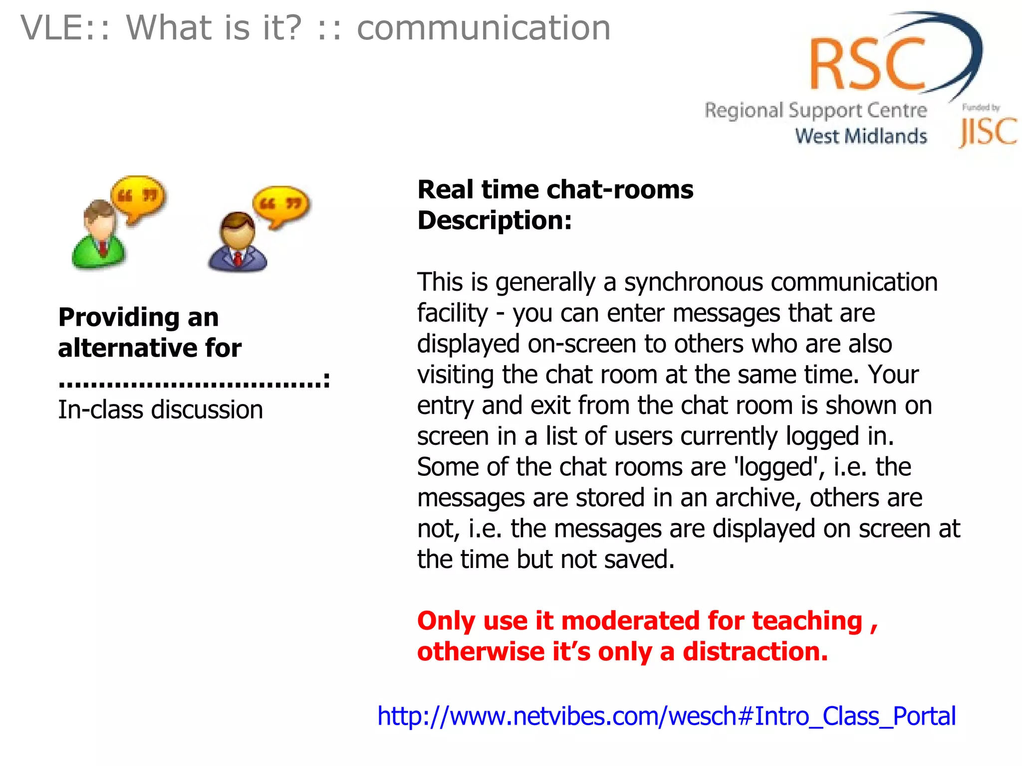 VLE:: What is it? :: communication  Real time chat-rooms   Description: This is generally a synchronous communication facility - you can enter messages that are displayed on-screen to others who are also visiting the chat room at the same time. Your entry and exit from the chat room is shown on screen in a list of users currently logged in. Some of the chat rooms are 'logged', i.e. the messages are stored in an archive, others are not, i.e. the messages are displayed on screen at the time but not saved. Only use it moderated for teaching , otherwise it’s only a distraction. Providing an alternative for .................................: In-class discussion  http://www.netvibes.com/wesch#Intro_Class_Portal   