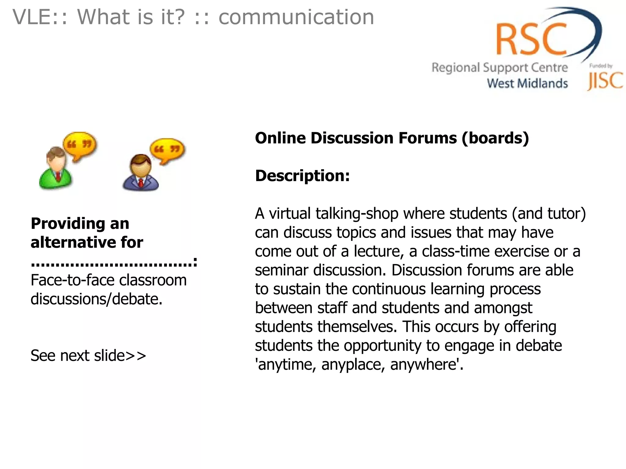 Online Discussion Forums (boards)  Description: A virtual talking-shop where students (and tutor) can discuss topics and issues that may have come out of a lecture, a class-time exercise or a seminar discussion. Discussion forums are able to sustain the continuous learning process between staff and students and amongst students themselves. This occurs by offering students the opportunity to engage in debate 'anytime, anyplace, anywhere'.  Providing an alternative for .................................: Face-to-face classroom discussions/debate.  See next slide>> VLE:: What is it? :: communication  