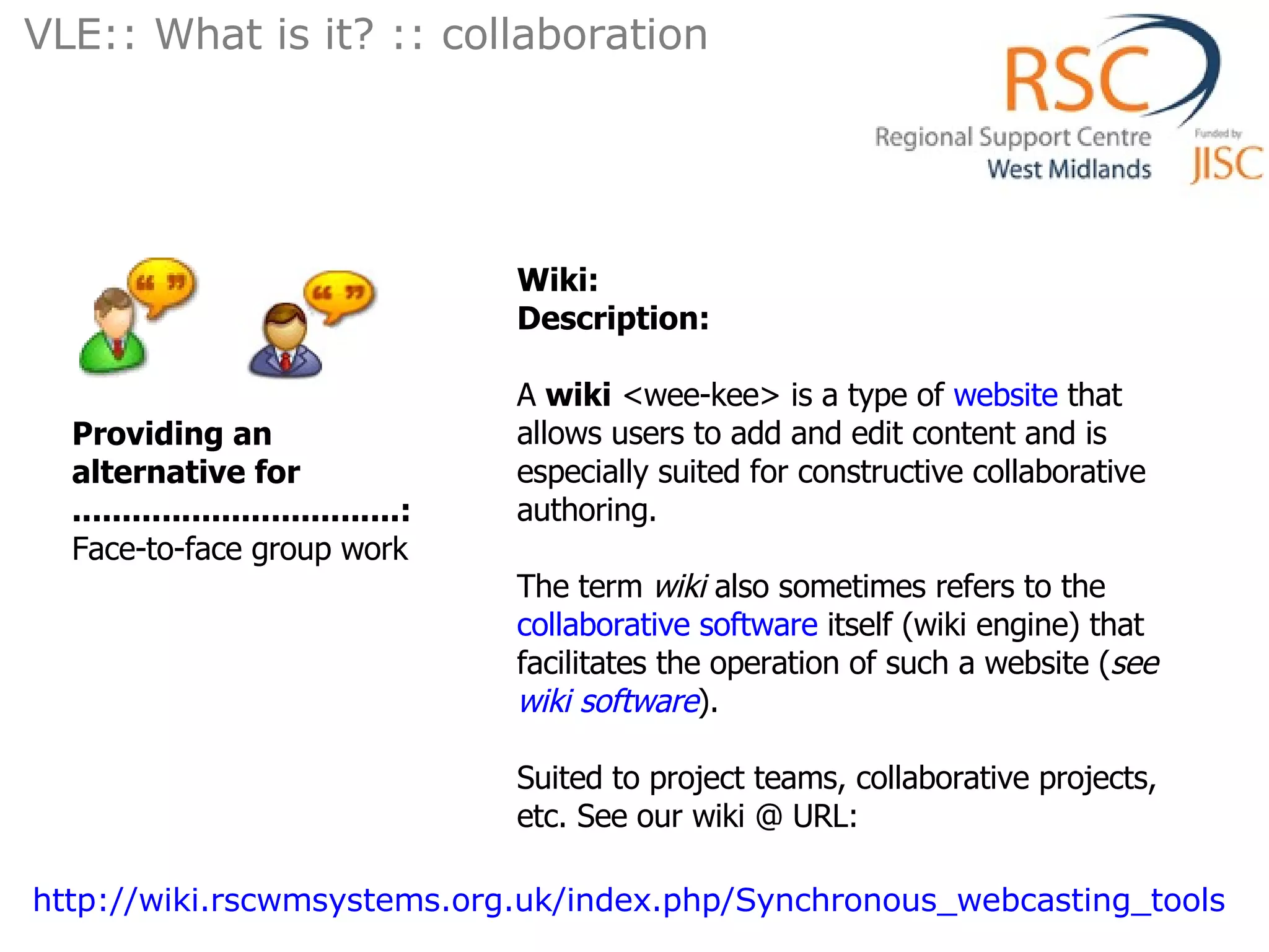 Wiki: Description: A  wiki  <wee-kee> is a type of  website  that allows users to add and edit content and is especially suited for constructive collaborative authoring. The term  wiki  also sometimes refers to the  collaborative software  itself (wiki engine) that facilitates the operation of such a website ( see  wiki software ). Suited to project teams, collaborative projects, etc. See our wiki @ URL: Providing an alternative for .................................: Face-to-face group work VLE:: What is it? :: collaboration  http://wiki.rscwmsystems.org.uk/index.php/Synchronous_webcasting_tools   
