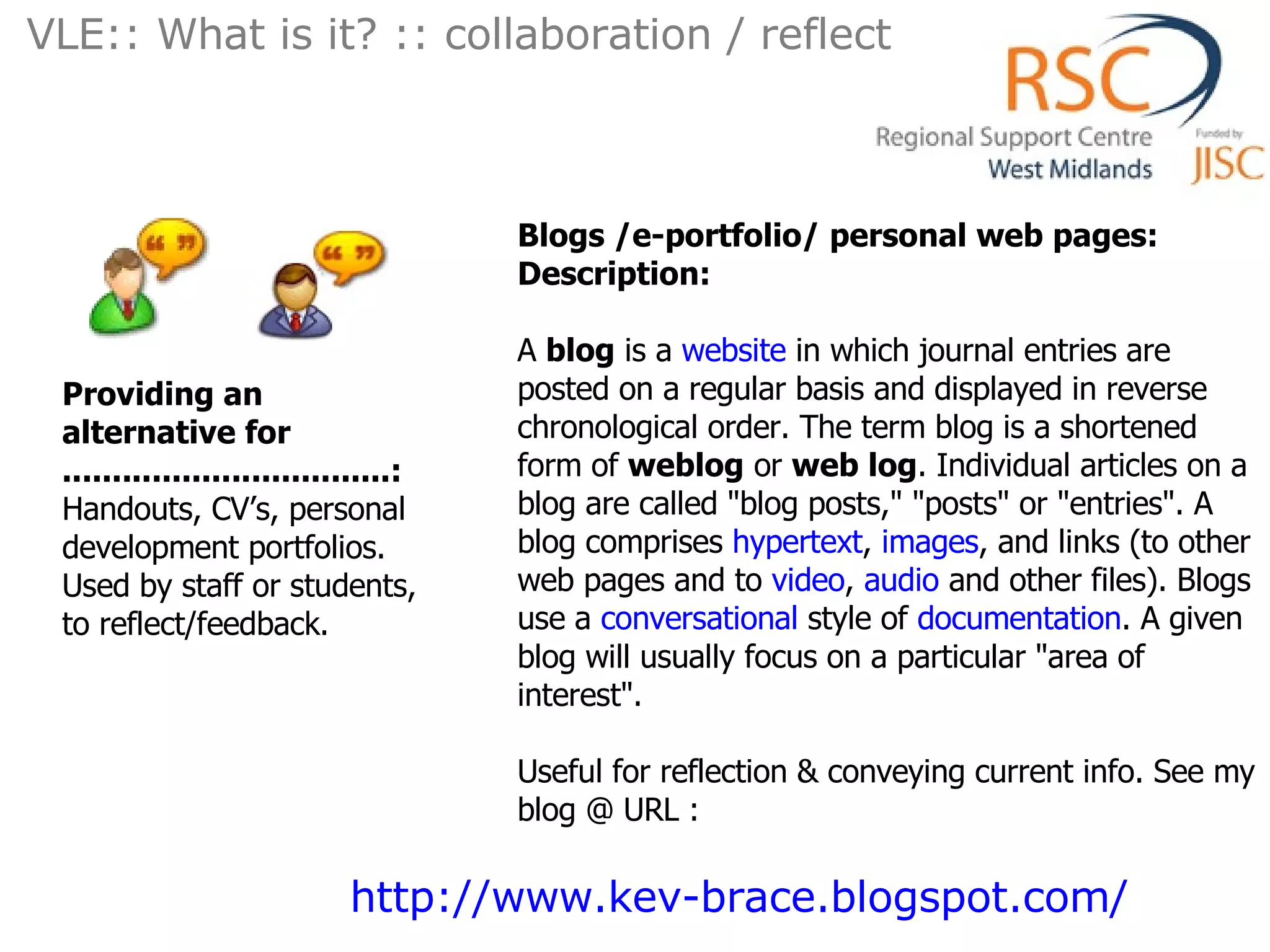 Blogs /e-portfolio/ personal web pages: Description: A  blog  is a  website  in which journal entries are posted on a regular basis and displayed in reverse chronological order. The term blog is a shortened form of  weblog  or  web log . Individual articles on a blog are called &quot;blog posts,&quot; &quot;posts&quot; or &quot;entries&quot;. A blog comprises  hypertext ,  images , and links (to other web pages and to  video ,  audio  and other files). Blogs use a  conversational  style of  documentation . A given blog will usually focus on a particular &quot;area of interest&quot;. Useful for reflection & conveying current info. See my blog @ URL : Providing an alternative for .................................: Handouts, CV’s, personal development portfolios.  Used by staff or students, to reflect/feedback. VLE:: What is it? :: collaboration / reflect  http://www.kev-brace.blogspot.com/   