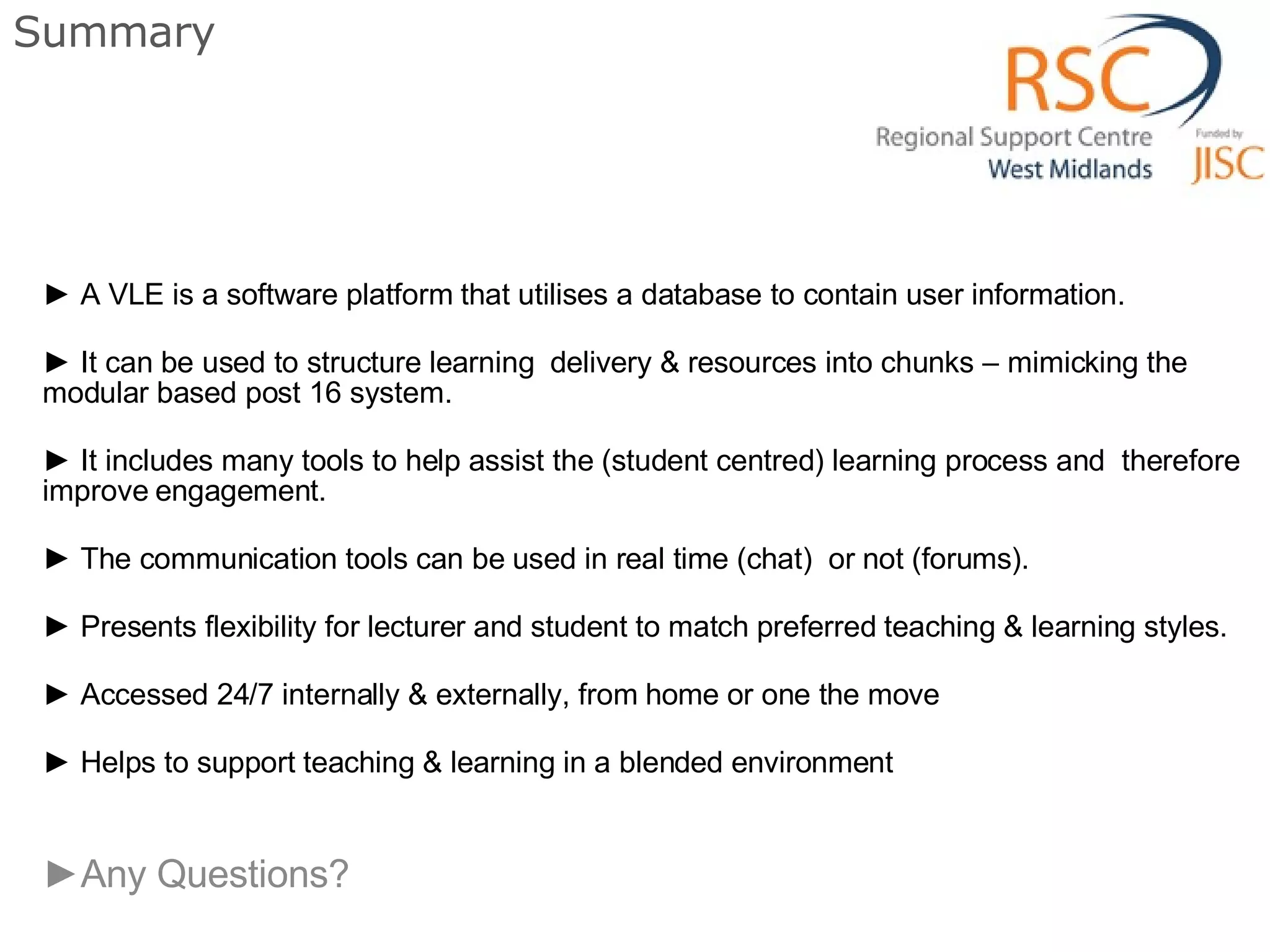 Summary A VLE is a software platform that utilises a database to contain user information. It can be used to structure learning  delivery & resources into chunks – mimicking the modular based post 16 system. It includes many tools to help assist the (student centred) learning process and  therefore improve engagement. The communication tools can be used in real time (chat)  or not (forums). Presents flexibility for lecturer and student to match preferred teaching & learning styles. Accessed 24/7 internally & externally, from home or one the move Helps to support teaching & learning in a blended environment Any Questions?  