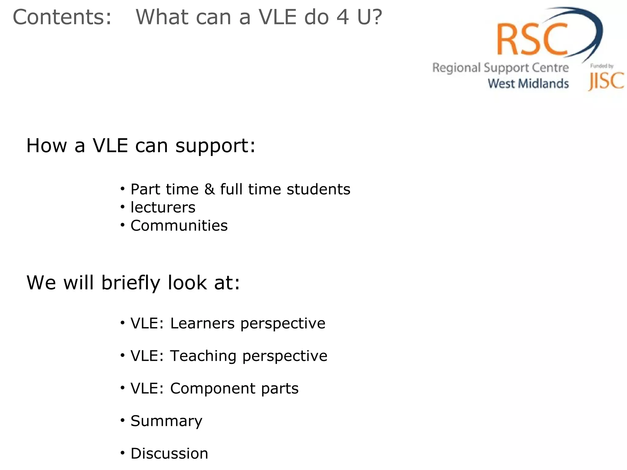 How a VLE can support: Part time & full time students lecturers Communities We will briefly look at: VLE: Learners perspective VLE: Teaching perspective VLE: Component parts Summary  Discussion Contents:  What can a VLE do 4 U? 
