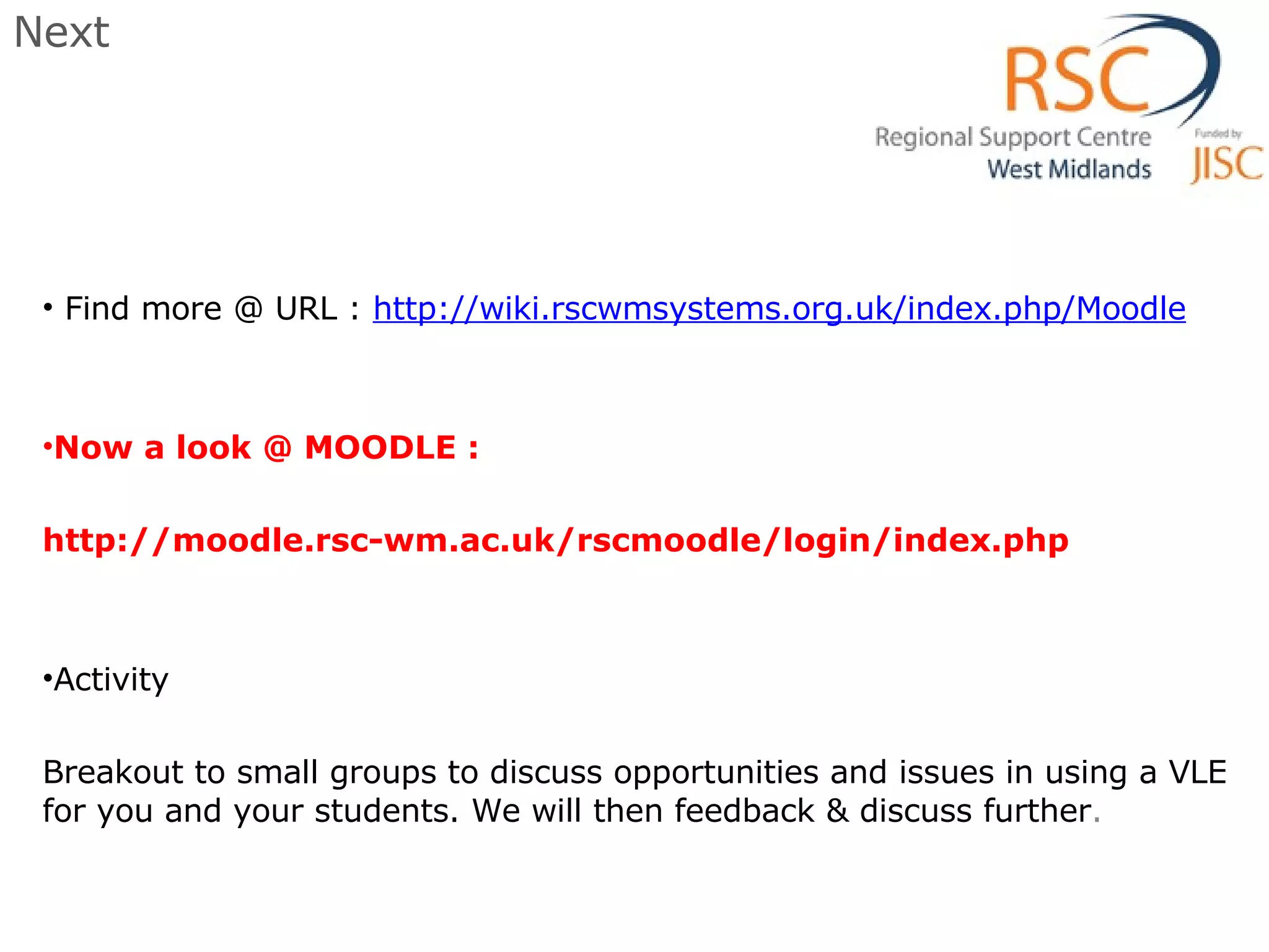 Next Find more @ URL :  http://wiki.rscwmsystems.org.uk/index.php/Moodle Now a look @ MOODLE :  http://moodle.rsc-wm.ac.uk/rscmoodle/login/index.php  Activity Breakout to small groups to discuss opportunities and issues in using a VLE for you and your students. We will then feedback & discuss further . 