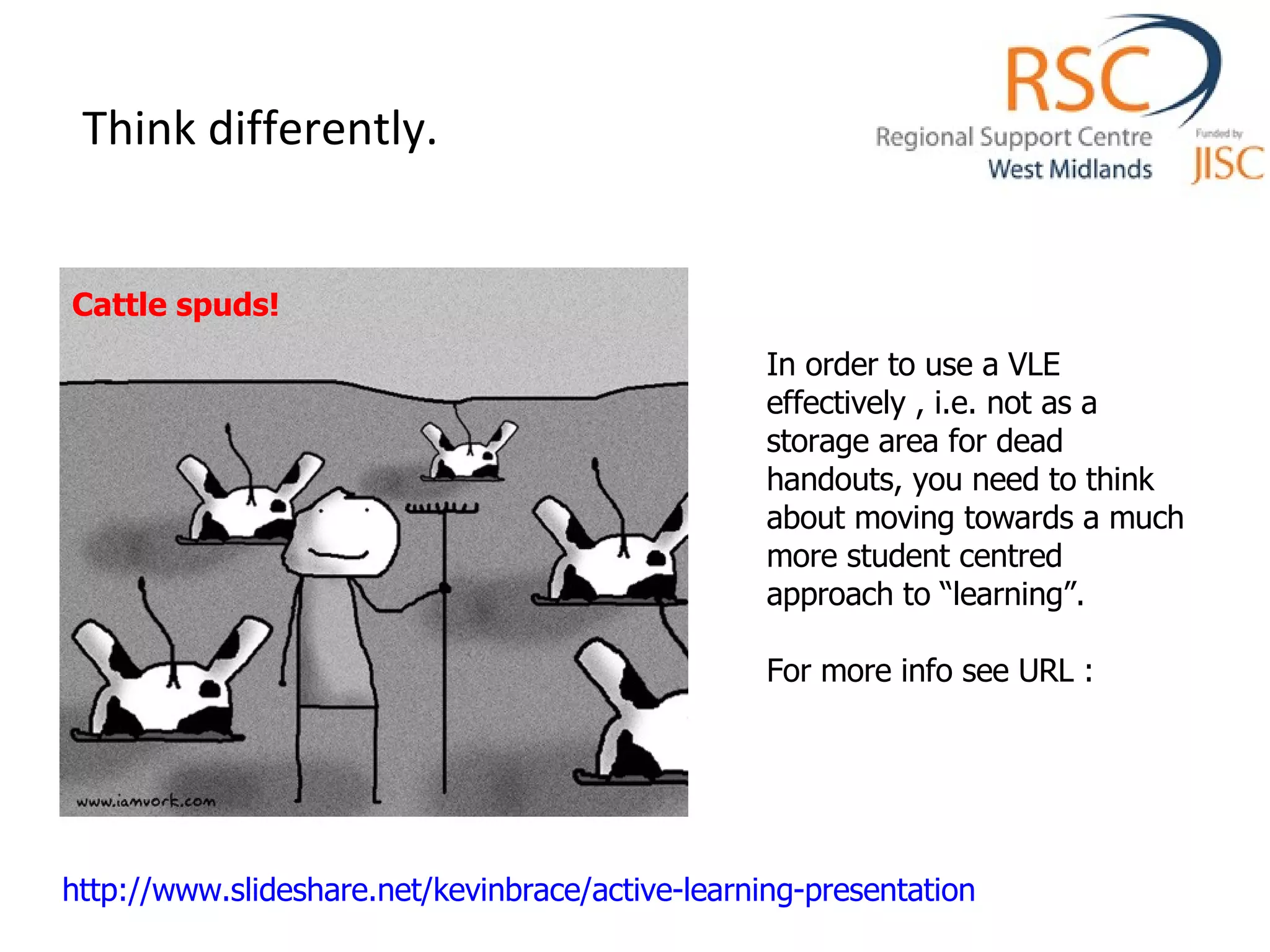 Think differently. Cattle spuds! In order to use a VLE effectively , i.e. not as a storage area for dead handouts, you need to think about moving towards a much more student centred approach to “learning”. For more info see URL : http://www.slideshare.net/kevinbrace/active-learning-presentation   