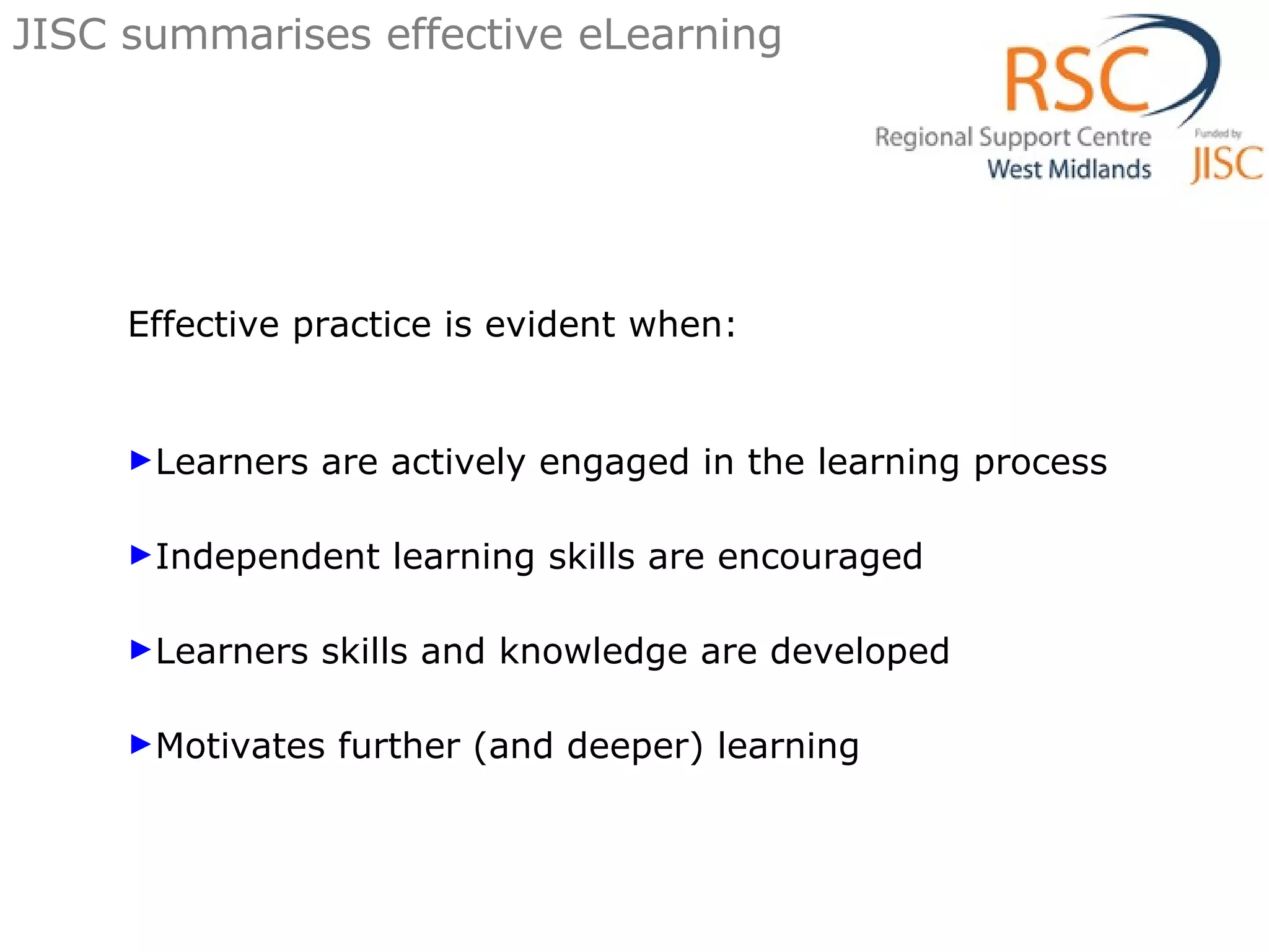 Effective practice is evident when: Learners are actively engaged in the learning process Independent learning skills are encouraged Learners skills and knowledge are developed Motivates further (and deeper) learning JISC summarises effective eLearning 