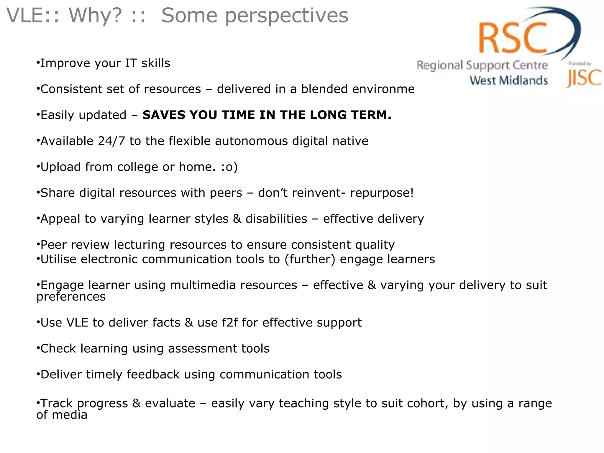 VLE:: Why? ::  Some perspectives Improve your IT skills Consistent set of resources – delivered in a blended environment Easily updated –  SAVES YOU TIME IN THE LONG TERM. Available 24/7 to the flexible autonomous digital native Upload from college or home. :o) Share digital resources with peers – don’t reinvent- repurpose! Appeal to varying learner styles & disabilities – effective delivery Peer review lecturing resources to ensure consistent quality Utilise electronic communication tools to (further) engage learners  Engage learner using multimedia resources – effective & varying your delivery to suit preferences Use VLE to deliver facts & use f2f for effective support Check learning using assessment tools Deliver timely feedback using communication tools Track progress & evaluate – easily vary teaching style to suit cohort, by using a range of media 