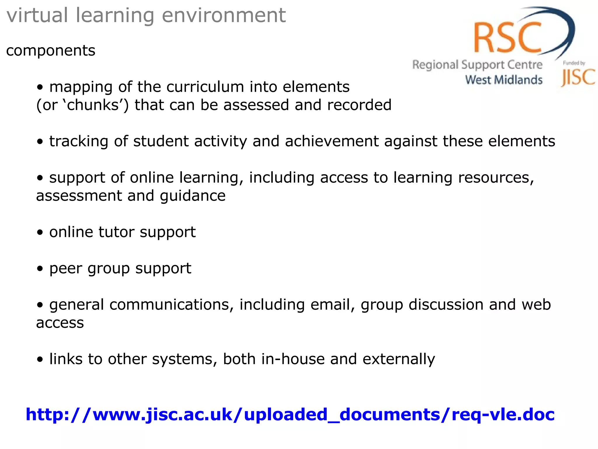 virtual learning environment components mapping of the curriculum into elements  (or ‘chunks’) that can be assessed and recorded  tracking of student activity and achievement against these elements  support of online learning, including access to learning resources, assessment and guidance  online tutor support  peer group support  general communications, including email, group discussion and web access  links to other systems, both in-house and externally  http://www.jisc.ac.uk/uploaded_documents/req-vle.doc   
