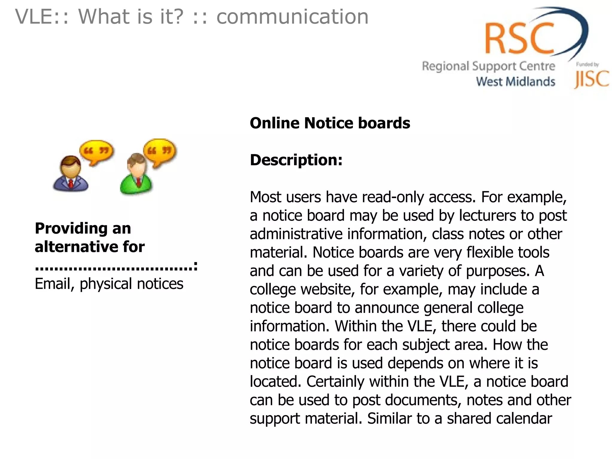 Online Notice boards  Description: Most users have read-only access. For example, a notice board may be used by lecturers to post administrative information, class notes or other material. Notice boards are very flexible tools and can be used for a variety of purposes. A college website, for example, may include a notice board to announce general college information. Within the VLE, there could be notice boards for each subject area. How the notice board is used depends on where it is located. Certainly within the VLE, a notice board can be used to post documents, notes and other support material. Similar to a shared calendar  Providing an alternative for .................................: Email, physical notices VLE:: What is it? :: communication  