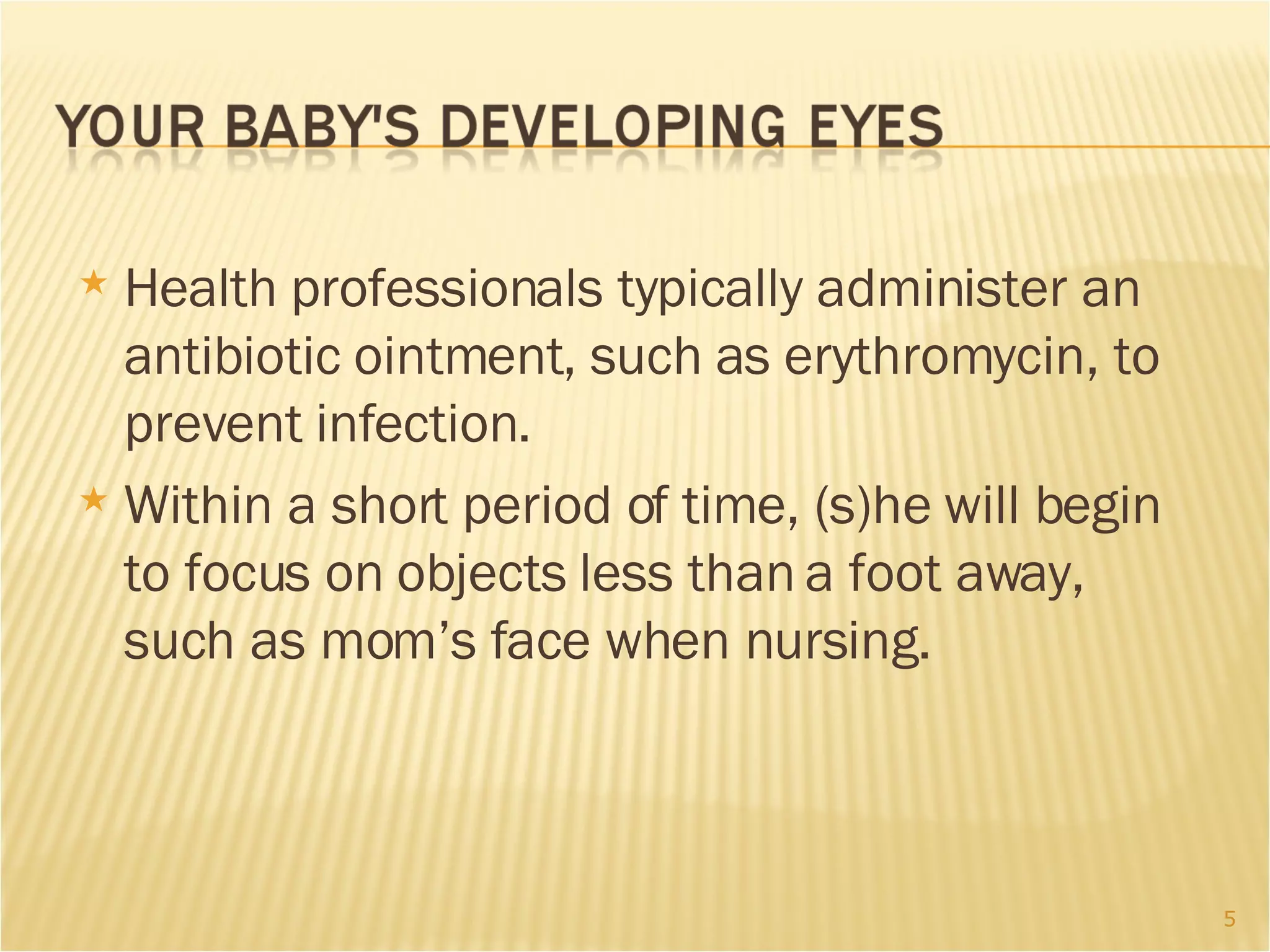 Health professionals typically administer an antibiotic ointment, such as erythromycin, to prevent infection.  Within a short period of time, (s)he will begin to focus on objects less than a foot away, such as mom’s face when nursing. 
