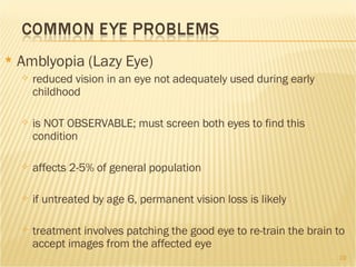 Amblyopia (Lazy Eye) reduced vision in an eye not adequately used during early childhood is NOT OBSERVABLE; must screen both eyes to find this condition affects 2-5% of general population if untreated by age 6, permanent vision loss is likely treatment involves patching the good eye to re-train the brain to accept images from the affected eye 