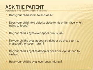 Does your child seem to see well? Does your child hold objects close to his or her face when trying to focus? Do your child’s eyes ever appear unusual? Do your child’s eyes appear straight or do they seem to cross, drift, or seem “lazy”? Do your child’s eyelids droop or does one eyelid tend to close? Have your child’s eyes ever been injured? 