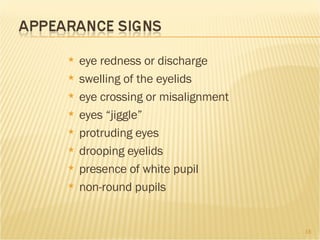 eye redness or discharge swelling of the eyelids eye crossing or misalignment  eyes “jiggle”  protruding eyes drooping eyelids presence of white pupil non-round pupils 