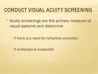Acuity screenings are the primary measure of visual systems and determine if there is a need for refractive correction  if amblyopia is suspected 