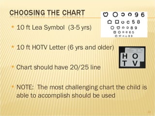 10 ft Lea Symbol  (3-5 yrs) 10 ft HOTV Letter (6 yrs and older) Chart should have 20/25 line NOTE:  The most challenging chart the child is able to accomplish should be used  