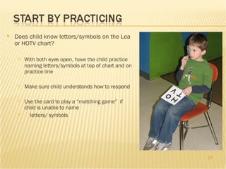 Does child know letters/symbols on the Lea or HOTV chart? With both eyes open, have the child practice naming letters/symbols at top of chart and on practice line Make sure child understands how to respond Use the card to play a “matching game”  if child is unable to name letters/ symbols 