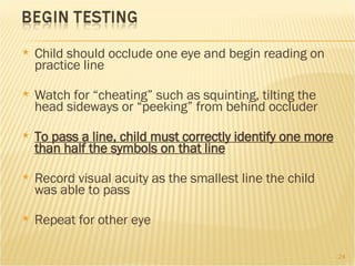 Child should occlude one eye and begin reading on practice line Watch for “cheating” such as squinting, tilting the head sideways or “peeking” from behind occluder To pass a line, child must correctly identify one more than half the symbols on that line Record visual acuity as the smallest line the child was able to pass Repeat for other eye 