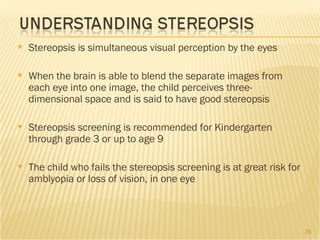 Stereopsis is simultaneous visual perception by the eyes When the brain is able to blend the separate images from each eye into one image, the child perceives three-dimensional space and is said to have good stereopsis Stereopsis screening is recommended for Kindergarten through grade 3 or up to age 9 The child who fails the stereopsis screening is at great risk for amblyopia or loss of vision, in one eye 