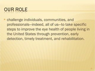 challenge individuals, communities, and professionals—indeed, all of us—to take specific steps to improve the eye health of people living in the United States through prevention, early detection, timely treatment, and rehabilitation. 