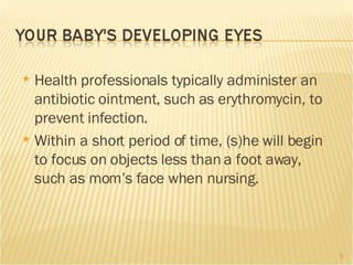 Health professionals typically administer an antibiotic ointment, such as erythromycin, to prevent infection.  Within a short period of time, (s)he will begin to focus on objects less than a foot away, such as mom’s face when nursing. 
