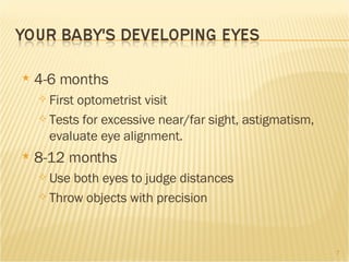 4-6 months First optometrist visit Tests for excessive near/far sight, astigmatism, evaluate eye alignment. 8-12 months Use both eyes to judge distances Throw objects with precision  