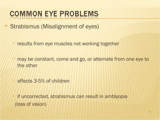 Strabismus (Misalignment of eyes) results from eye muscles not working together may be constant, come and go, or alternate from one eye to the other affects 3-5% of children if uncorrected, strabismus can result in amblyopia (loss of vision) 