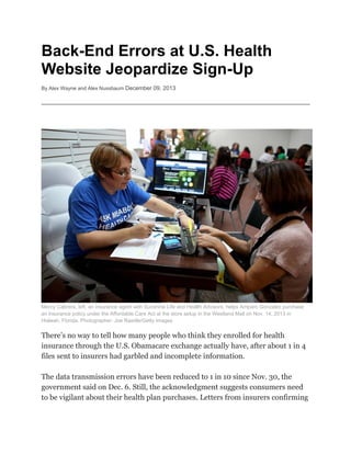 Bac
ck-En Er s at U
nd rrors U.S. H
Health
Website Jeo
e opard
dize S
Sign-Up
By Alex Wa
ayne and Alex Nussbaum De
ecember 09, 2013
2

Mercy Cab
brera, left, an in
nsurance agent with Sunshine Life and Heallth Advisors, he
t
e
elps Amparo G
Gonzalez purchase
an insurance policy under the Affordable Care Act at the store setup in the Westlan Mall on Nov 14, 2013 in
e
nd
v.
lorida. Photographer: Joe Rae
edle/Getty Images
Hialeah, Fl

There’s no way to tell how many peop who thi they en
o
m
ple
ink
nrolled for health
insuran through the U.S. Obamacar exchang actually have, afte about 1 i 4
nce
h
re
ge
er
in
files sen to insure had garbled and incomplet informa
nt
ers
te
ation.
The dat transmis
ta
ssion error have bee reduced to 1 in 10 since Nov 30, the
rs
en
d
0
v.
governm
ment said on Dec. 6. Still, the acknowled
o
a
dgment sug
ggests cons
sumers need
to be vig
gilant abou their he
ut
ealth plan purchases. Letters fr
p
.
rom insure confirm
ers
ming

 