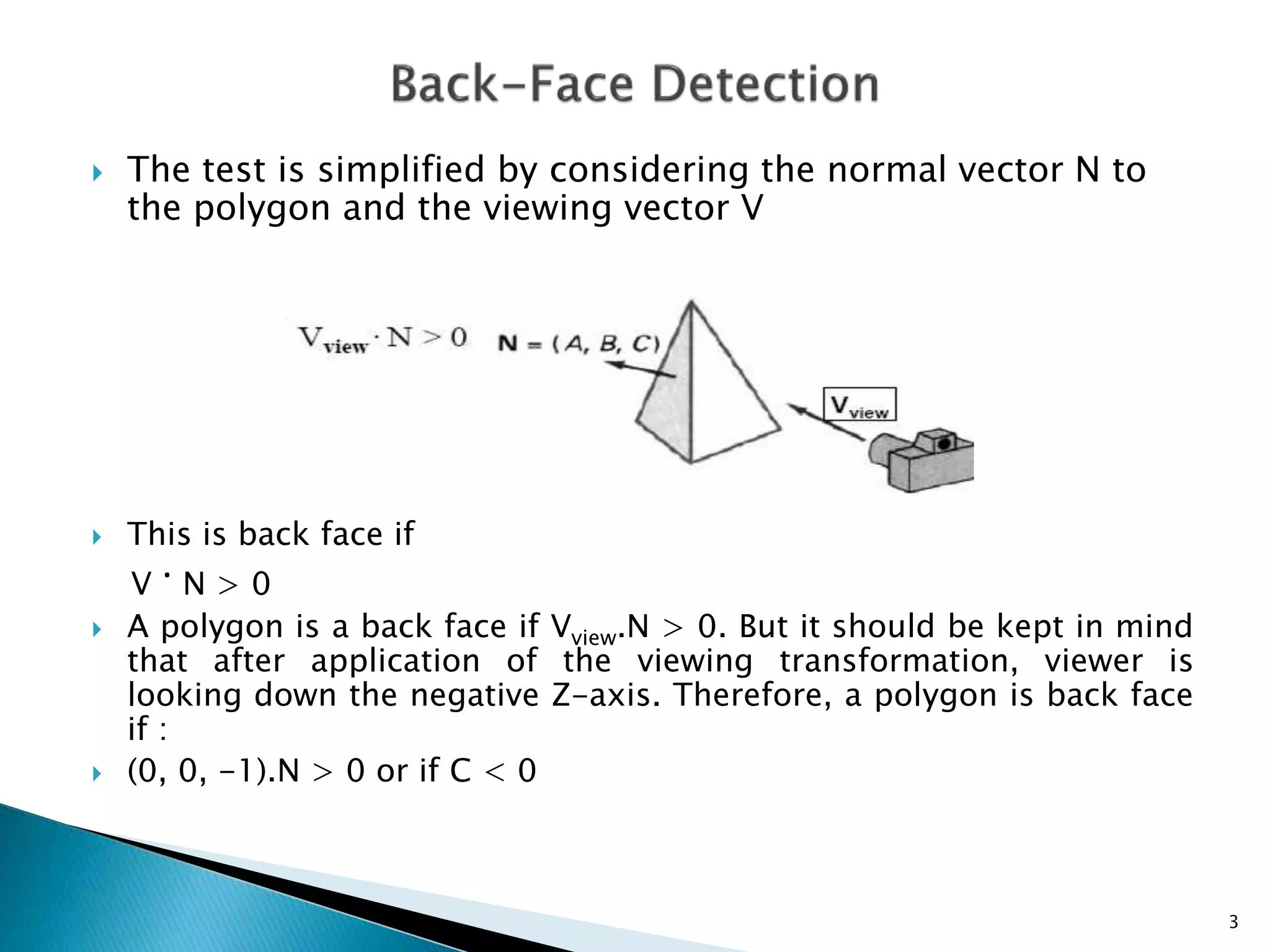  The test is simplified by considering the normal vector N to
the polygon and the viewing vector V
 This is back face if
V · N > 0
 A polygon is a back face if Vview.N > 0. But it should be kept in mind
that after application of the viewing transformation, viewer is
looking down the negative Z-axis. Therefore, a polygon is back face
if :
 (0, 0, -1).N > 0 or if C < 0
3
 