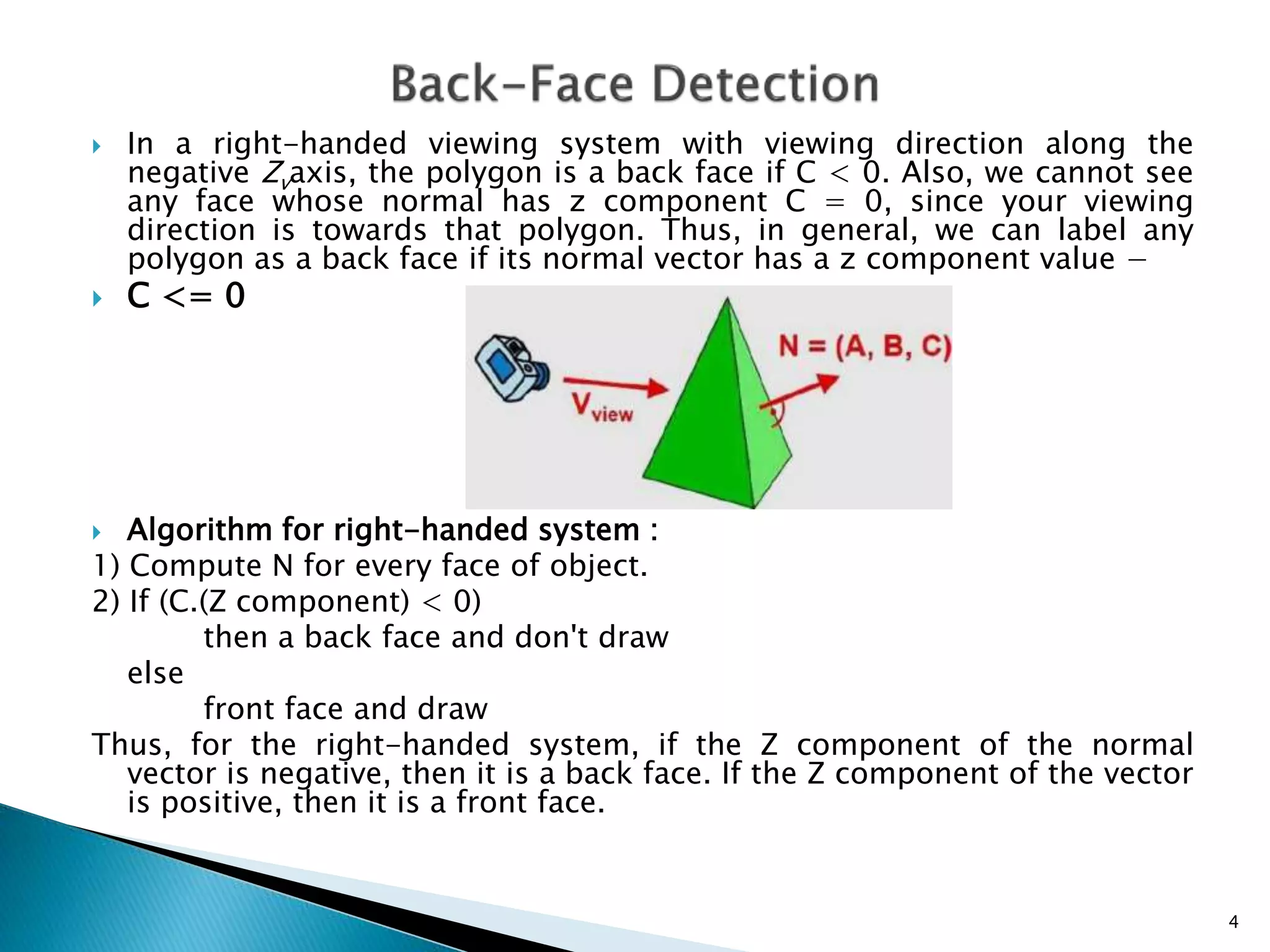  In a right-handed viewing system with viewing direction along the
negative Zvaxis, the polygon is a back face if C < 0. Also, we cannot see
any face whose normal has z component C = 0, since your viewing
direction is towards that polygon. Thus, in general, we can label any
polygon as a back face if its normal vector has a z component value −
 C <= 0
 Algorithm for right-handed system :
1) Compute N for every face of object.
2) If (C.(Z component) < 0)
then a back face and don't draw
else
front face and draw
Thus, for the right-handed system, if the Z component of the normal
vector is negative, then it is a back face. If the Z component of the vector
is positive, then it is a front face.
4
 