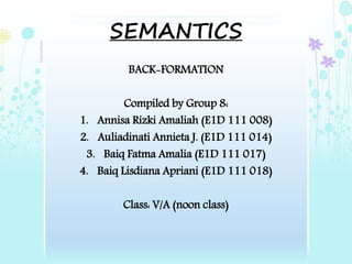 SEMANTICS
BACK-FORMATION
Compiled by Group 8:
1. Annisa Rizki Amaliah (E1D 111 008)
2. Auliadinati Annieta J. (E1D 111 014)
3. Baiq Fatma Amalia (E1D 111 017)
4. Baiq Lisdiana Apriani (E1D 111 018)
Class: V/A (noon class)
 