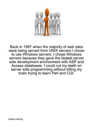 Back in 1997 when the majority of web sites
were being served from UNIX servers I chose
 to use Windows servers. I chose Windows
servers because they gave the fastest server
side development environment with ASP and
 Access databases. I could cut my teeth on
 server side programming without killing my
      brain trying to learn Perl and CGI.




cheap hosting
 