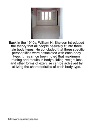 Back in the 1940s, William H. Sheldon introduced
  the theory that all people basically fit into three
main body types. He concluded that three specific
   personalities were associated with each body
    type. It has since been noted that maximum
 training and results in bodybuilding, weight loss
 and other forms of exercise can be achieved by
   utilizing the characteristics of each body type.




http://www.beststairrods.com
 