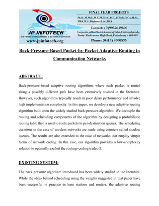 Back-Pressure-Based Packet-by-Packet Adaptive Routing in
Communication Networks
ABSTRACT:
Back-pressure-based adaptive routing algorithms where each packet is routed
along a possibly different path have been extensively studied in the literature.
However, such algorithms typically result in poor delay performance and involve
high implementation complexity. In this paper, we develop a new adaptive routing
algorithm built upon the widely studied back-pressure algorithm. We decouple the
routing and scheduling components of the algorithm by designing a probabilistic
routing table that is used to route packets to per-destination queues. The scheduling
decisions in the case of wireless networks are made using counters called shadow
queues. The results are also extended to the case of networks that employ simple
forms of network coding. In that case, our algorithm provides a low-complexity
solution to optimally exploit the routing–coding tradeoff.
EXISTING SYSTEM:
The back-pressure algorithm introduced has been widely studied in the literature.
While the ideas behind scheduling using the weights suggested in that paper have
been successful in practice in base stations and routers, the adaptive routing
 