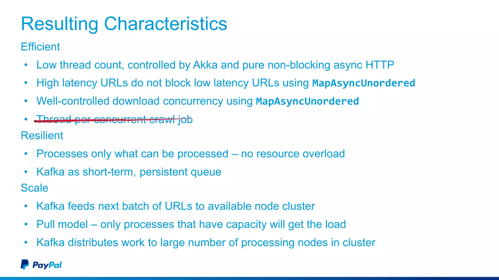 Resulting Characteristics
Efficient
• Low thread count, controlled by Akka and pure non-blocking async HTTP
• High latency URLs do not block low latency URLs using MapAsyncUnordered
• Well-controlled download concurrency using MapAsyncUnordered
• Thread per concurrent crawl job
Resilient
• Processes only what can be processed – no resource overload
• Kafka as short-term, persistent queue
Scale
• Kafka feeds next batch of URLs to available node cluster
• Pull model – only processes that have capacity will get the load
• Kafka distributes work to large number of processing nodes in cluster
 