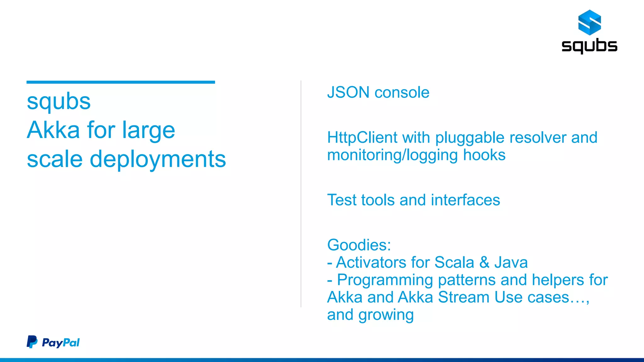 squbs
Akka for large
scale deployments
JSON console
HttpClient with pluggable resolver and
monitoring/logging hooks
Test tools and interfaces
Goodies:
- Activators for Scala & Java
- Programming patterns and helpers for
Akka and Akka Stream Use cases…,
and growing
 