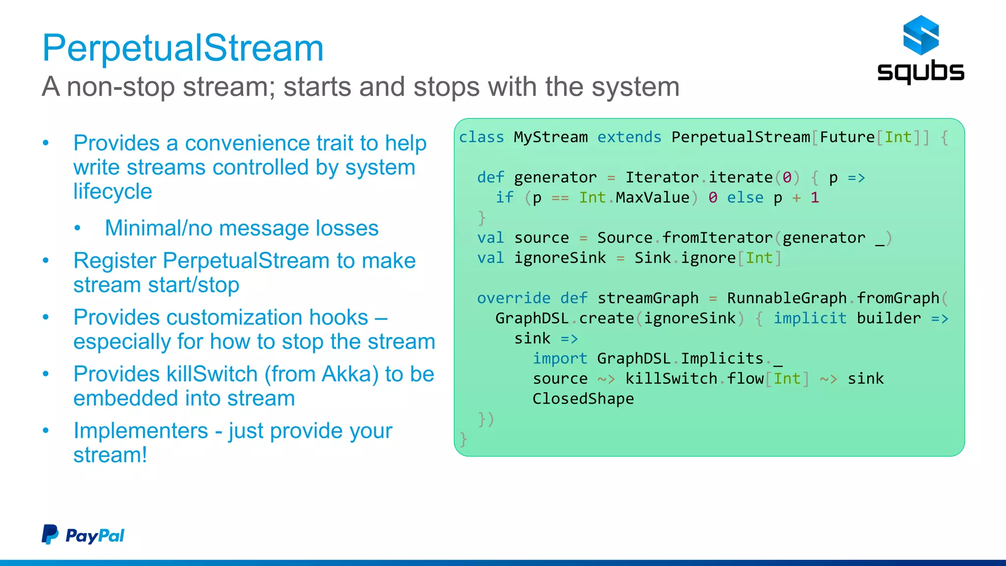 PerpetualStream
• Provides a convenience trait to help
write streams controlled by system
lifecycle
• Minimal/no message losses
• Register PerpetualStream to make
stream start/stop
• Provides customization hooks –
especially for how to stop the stream
• Provides killSwitch (from Akka) to be
embedded into stream
• Implementers - just provide your
stream!
A non-stop stream; starts and stops with the system
class MyStream extends PerpetualStream[Future[Int]] {
def generator = Iterator.iterate(0) { p =>
if (p == Int.MaxValue) 0 else p + 1
}
val source = Source.fromIterator(generator _)
val ignoreSink = Sink.ignore[Int]
override def streamGraph = RunnableGraph.fromGraph(
GraphDSL.create(ignoreSink) { implicit builder =>
sink =>
import GraphDSL.Implicits._
source ~> killSwitch.flow[Int] ~> sink
ClosedShape
})
}
 