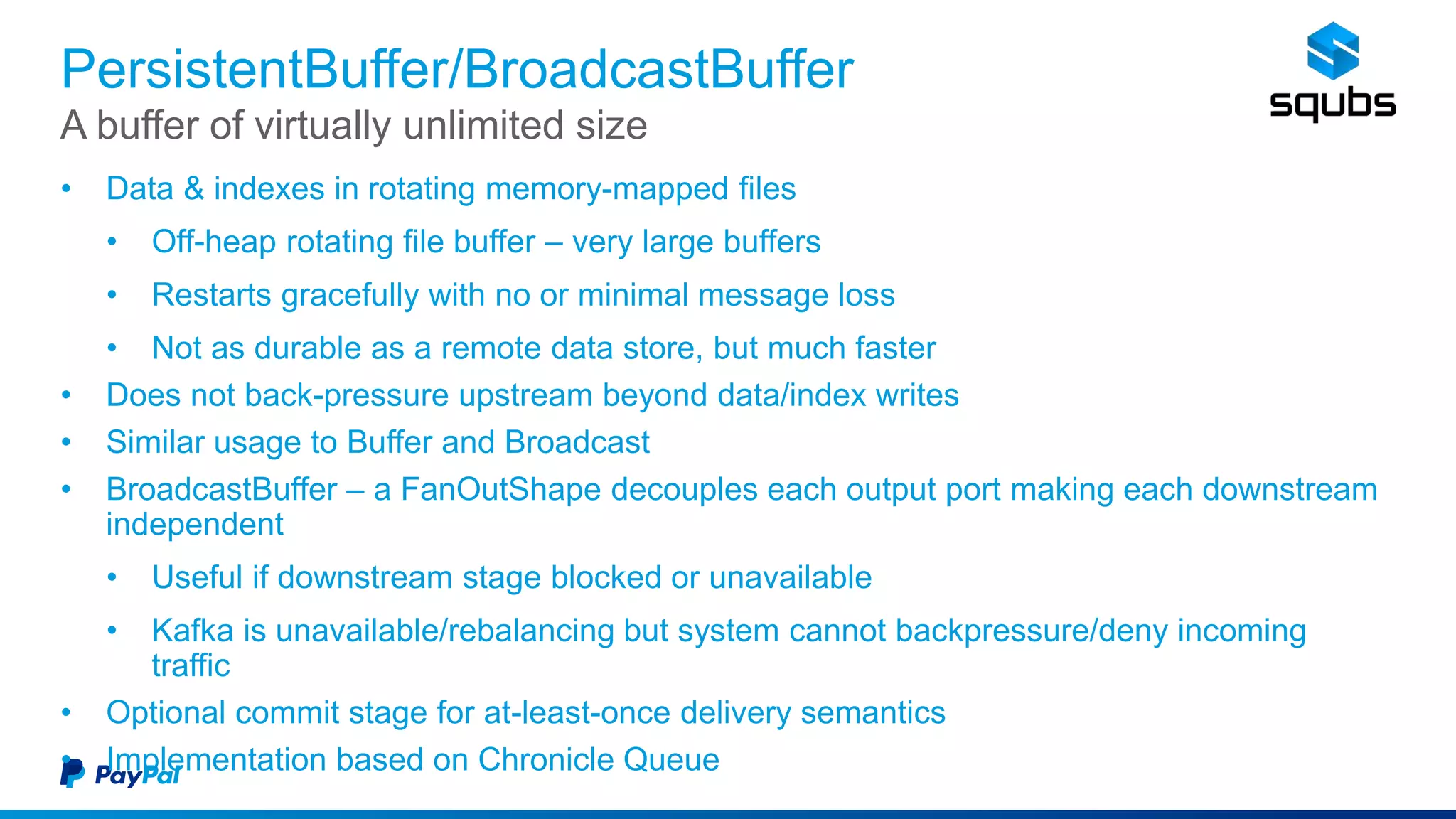 PersistentBuffer/BroadcastBuffer
• Data & indexes in rotating memory-mapped files
• Off-heap rotating file buffer – very large buffers
• Restarts gracefully with no or minimal message loss
• Not as durable as a remote data store, but much faster
• Does not back-pressure upstream beyond data/index writes
• Similar usage to Buffer and Broadcast
• BroadcastBuffer – a FanOutShape decouples each output port making each downstream
independent
• Useful if downstream stage blocked or unavailable
• Kafka is unavailable/rebalancing but system cannot backpressure/deny incoming
traffic
• Optional commit stage for at-least-once delivery semantics
• Implementation based on Chronicle Queue
A buffer of virtually unlimited size
 