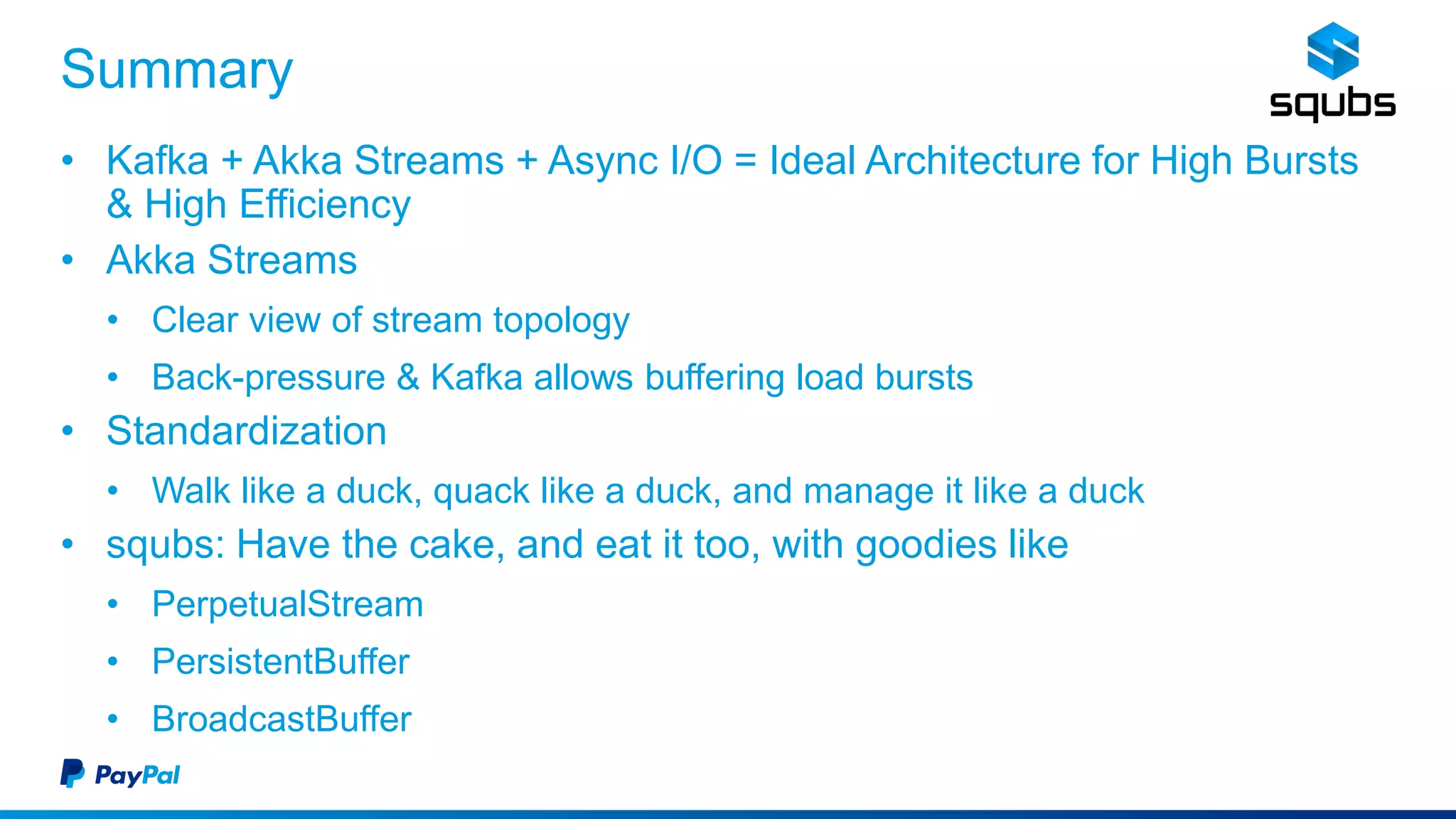 Summary
• Kafka + Akka Streams + Async I/O = Ideal Architecture for High Bursts
& High Efficiency
• Akka Streams
• Clear view of stream topology
• Back-pressure & Kafka allows buffering load bursts
• Standardization
• Walk like a duck, quack like a duck, and manage it like a duck
• squbs: Have the cake, and eat it too, with goodies like
• PerpetualStream
• PersistentBuffer
• BroadcastBuffer
 